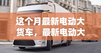 最新電動(dòng)大貨車購(gòu)買與使用指南，從入門到精通——本月最新電動(dòng)大貨車介紹