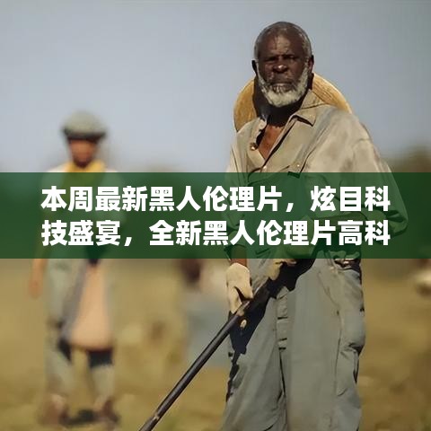 本周最新黑人倫理片，炫目科技盛宴，全新黑人倫理片高科技產(chǎn)品引領(lǐng)潮流，體驗前所未有的未來生活