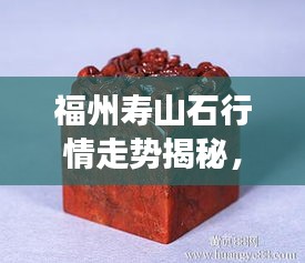福州壽山石行情走勢揭秘，今年的市場趨勢與收藏價值分析