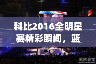 科比2016全明星賽精彩瞬間，籃球傳奇永垂不朽的圖片回顧