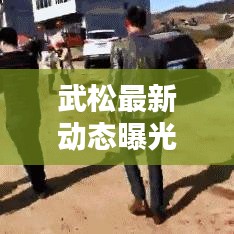 武松最新動態(tài)曝光，今日頭條獨家報道！
