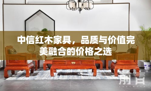 中信紅木家具，品質(zhì)與價(jià)值完美融合的價(jià)格之選