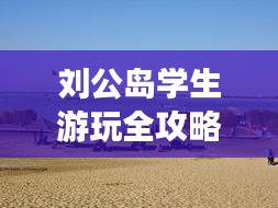 劉公島學(xué)生游玩全攻略，省錢、好玩兩不誤！