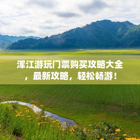 渾江游玩門票購買攻略大全，最新攻略，輕松暢游！