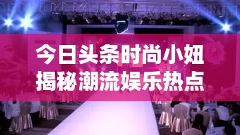 今日頭條時尚小妞揭秘潮流娛樂熱點，新篇章開啟！