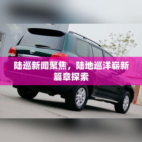 陸巡新聞聚焦，陸地巡洋嶄新篇章探索