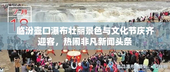 臨汾壺口瀑布壯麗景色與文化節(jié)慶齊迎客，熱鬧非凡新聞頭條