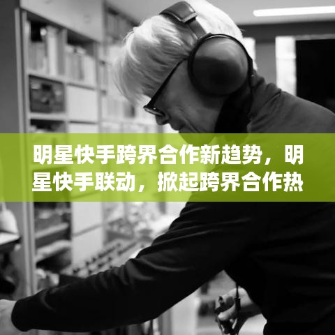 明星快手跨界合作新趨勢，明星快手聯(lián)動(dòng)，掀起跨界合作熱潮