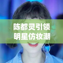 陳都靈引領明星仿妝潮流，揭秘美妝新風尚