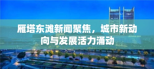 雁塔東灘新聞聚焦，城市新動向與發(fā)展活力涌動