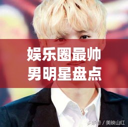娛樂圈最帥男明星盤點，顏值爆表男神一覽無余！