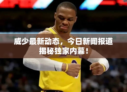 威少最新動態(tài)，今日新聞報道揭秘獨家內(nèi)幕！
