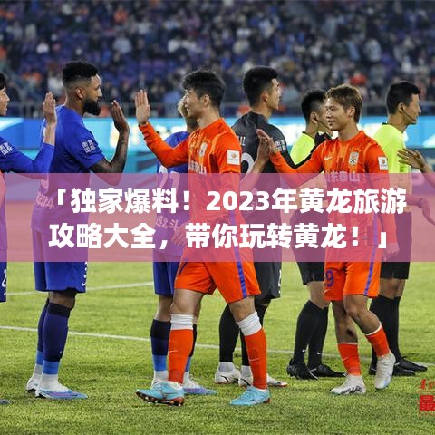 「獨(dú)家爆料！2023年黃龍旅游攻略大全，帶你玩轉(zhuǎn)黃龍！」