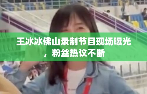 王冰冰佛山錄制節(jié)目現(xiàn)場(chǎng)曝光，粉絲熱議不斷