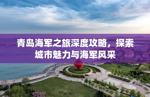 青島海軍之旅深度攻略，探索城市魅力與海軍風(fēng)采