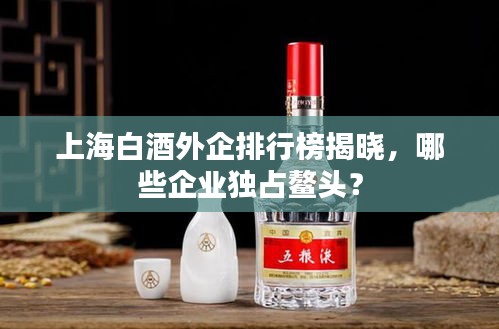 上海白酒外企排行榜揭曉，哪些企業(yè)獨(dú)占鰲頭？