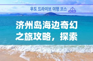 濟州島海邊奇幻之旅攻略，探索海島魅力，盡享浪漫時光！