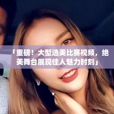 「重磅！大型選美比賽視頻，絕美舞臺展現佳人魅力時刻」