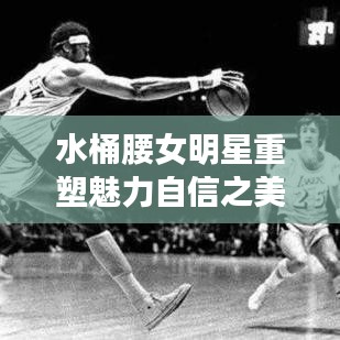 水桶腰女明星重塑魅力自信之美大放異彩